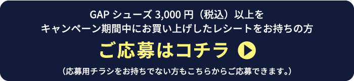 Gapシューズ3,000円（税込）以上をキャンペーン期間中にお買い上げしたレシートをお持ちの方 ご応募はコチラ（応募用チラシをお持ちでない方もこちらからご応募できます。）