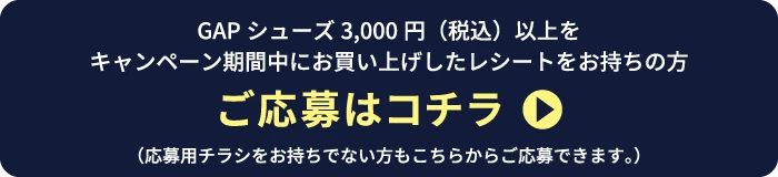 GAPシューズ3,000円（税込）以上をキャンペーン期間中にお買い上げしたレシートをお持ちの方 ご応募はコチラ（応募用チラシをお持ちでない方もこちらからご応募できます。）