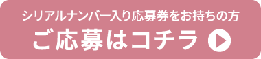 シリアルナンバー入り応募券をお持ちの方 ご応募はコチラ
