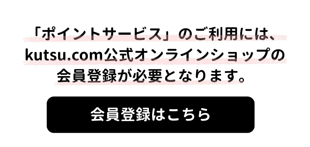 「ポイントサービス」のご利用には、kutsu.com公式オンラインショップ会員の登録が必要となります。